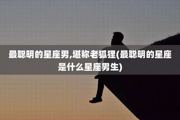 最聪明的星座男,堪称老狐狸(最聪明的星座是什么星座男生)