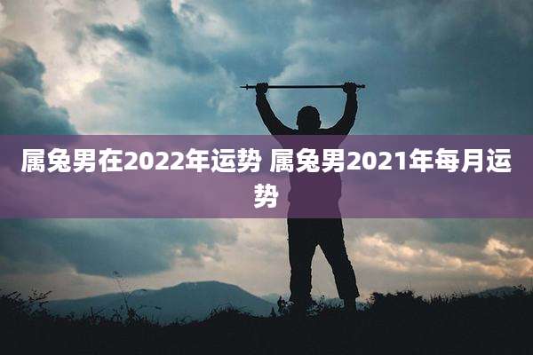 属兔男在2022年运势 属兔男2021年每月运势