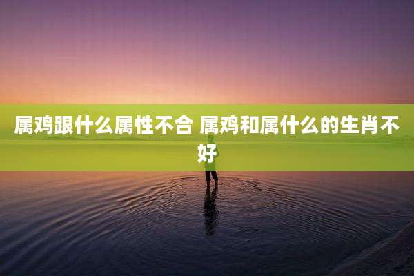 属鸡跟什么属性不合 属鸡和属什么的生肖不好