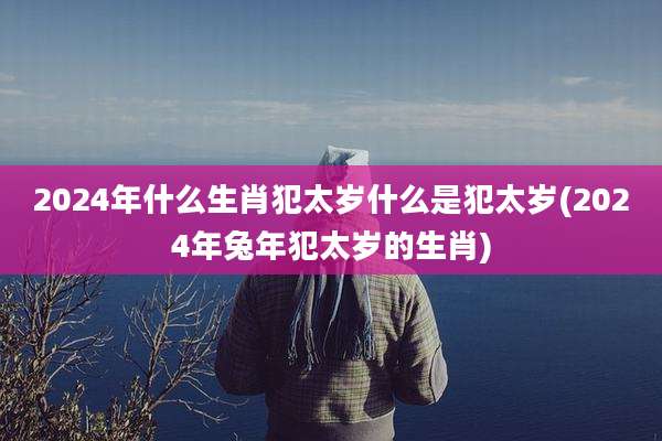 2024年什么生肖犯太岁什么是犯太岁(2024年兔年犯太岁的生肖)