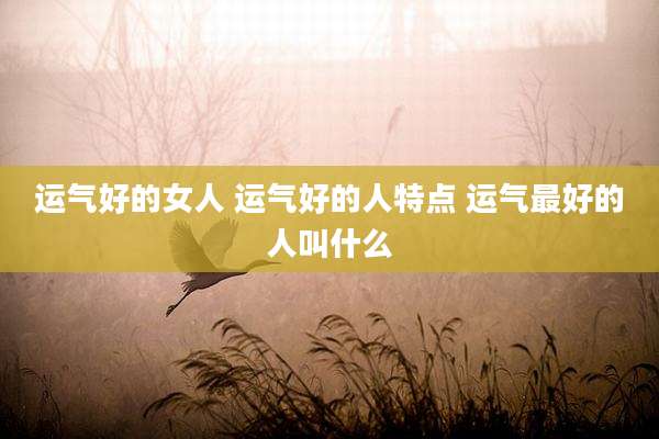 运气好的女人 运气好的人特点 运气最好的人叫什么