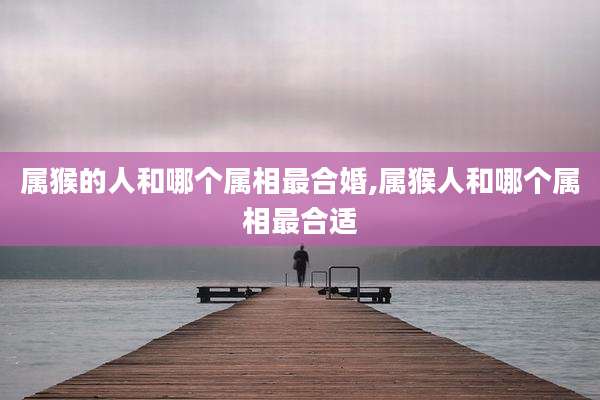 属猴的人和哪个属相最合婚,属猴人和哪个属相最合适