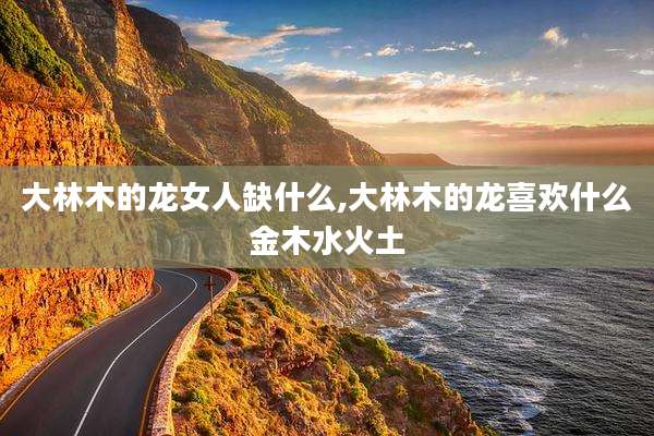 大林木的龙女人缺什么,大林木的龙喜欢什么金木水火土