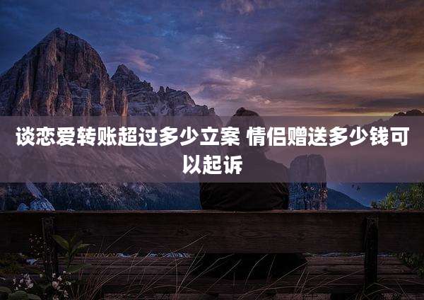 谈恋爱转账超过多少立案 情侣赠送多少钱可以起诉