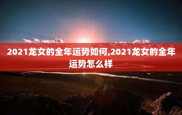 2021龙女的全年运势如何,2021龙女的全年运势怎么样