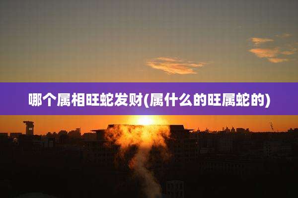 哪个属相旺蛇发财(属什么的旺属蛇的)