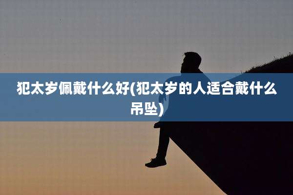犯太岁佩戴什么好(犯太岁的人适合戴什么吊坠)