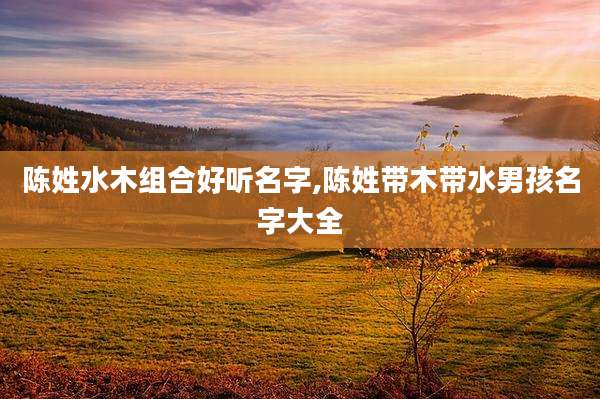 陈姓水木组合好听名字,陈姓带木带水男孩名字大全
