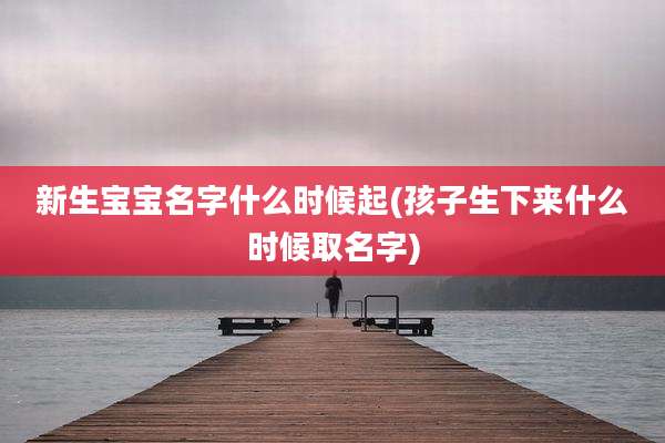 新生宝宝名字什么时候起(孩子生下来什么时候取名字)