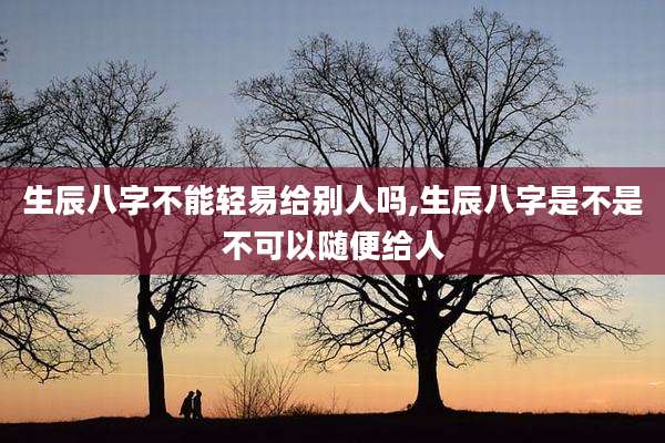 生辰八字不能轻易给别人吗,生辰八字是不是不可以随便给人