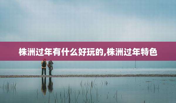 株洲过年有什么好玩的,株洲过年特色