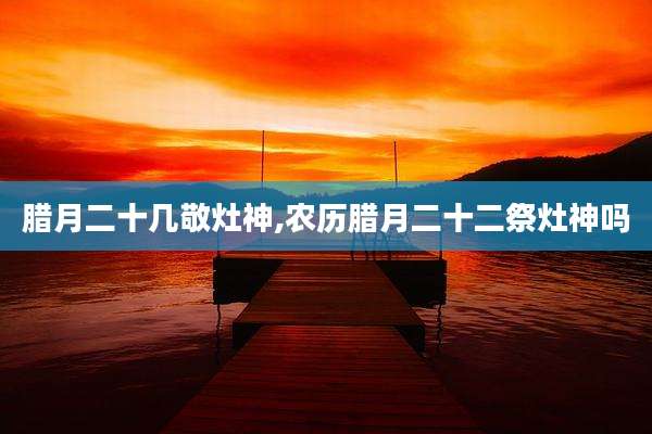 腊月二十几敬灶神,农历腊月二十二祭灶神吗