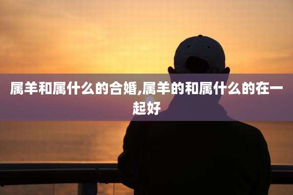 属羊和属什么的合婚,属羊的和属什么的在一起好