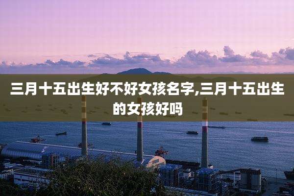 三月十五出生好不好女孩名字,三月十五出生的女孩好吗