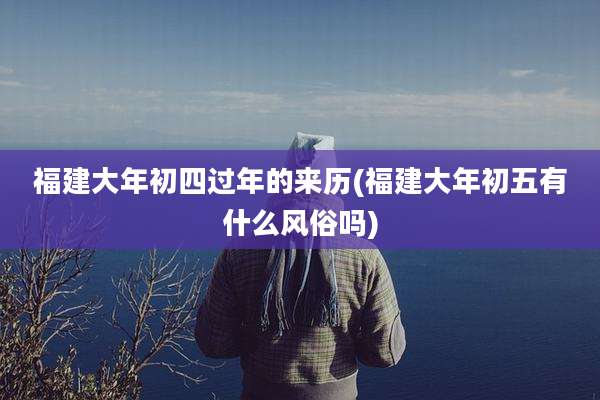 福建大年初四过年的来历(福建大年初五有什么风俗吗)