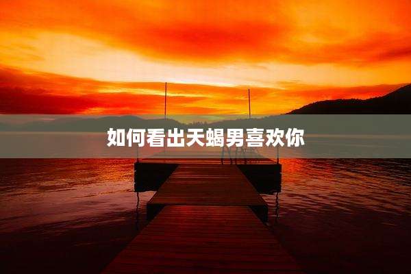 如何看出天蝎男喜欢你