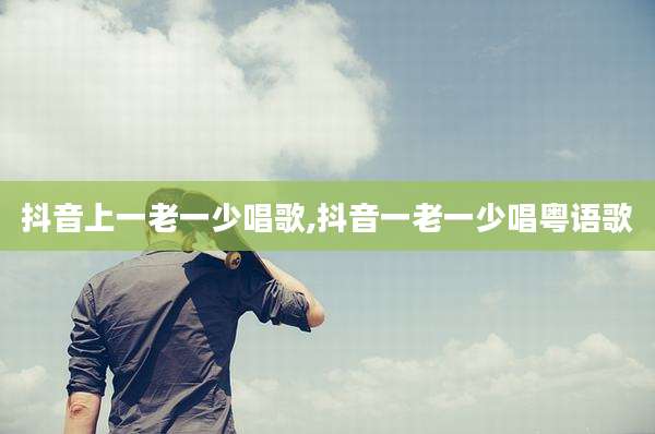 抖音上一老一少唱歌,抖音一老一少唱粤语歌