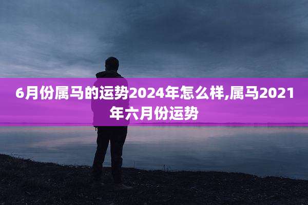 6月份属马的运势2024年怎么样,属马2021年六月份运势