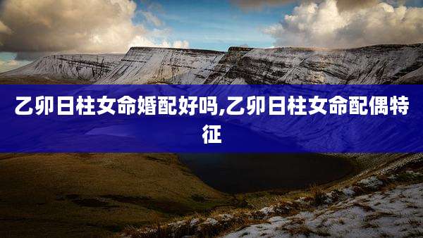 乙卯日柱女命婚配好吗,乙卯日柱女命配偶特征