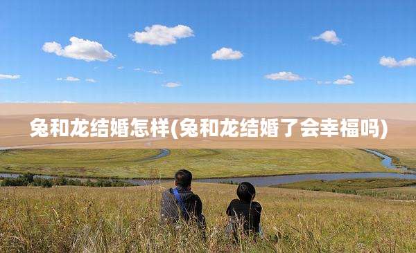 兔和龙结婚怎样(兔和龙结婚了会幸福吗)