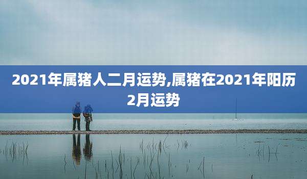 2021年属猪人二月运势,属猪在2021年阳历2月运势