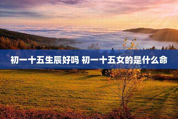 初一十五生辰好吗 初一十五女的是什么命