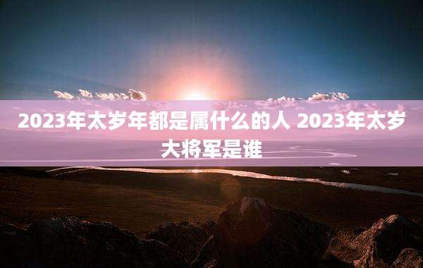 2023年太岁年都是属什么的人 2023年太岁大将军是谁