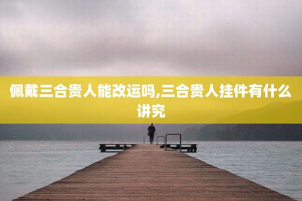 佩戴三合贵人能改运吗,三合贵人挂件有什么讲究