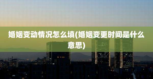 婚姻变动情况怎么填(婚姻变更时间是什么意思)