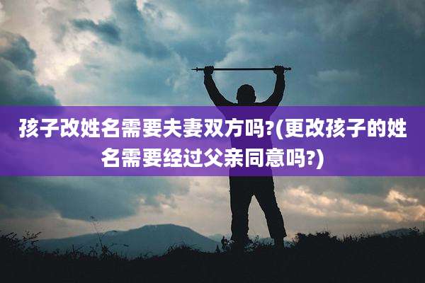 孩子改姓名需要夫妻双方吗?(更改孩子的姓名需要经过父亲同意吗?)