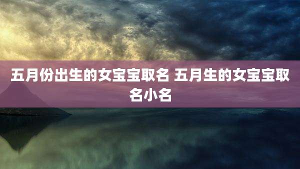 五月份出生的女宝宝取名 五月生的女宝宝取名小名
