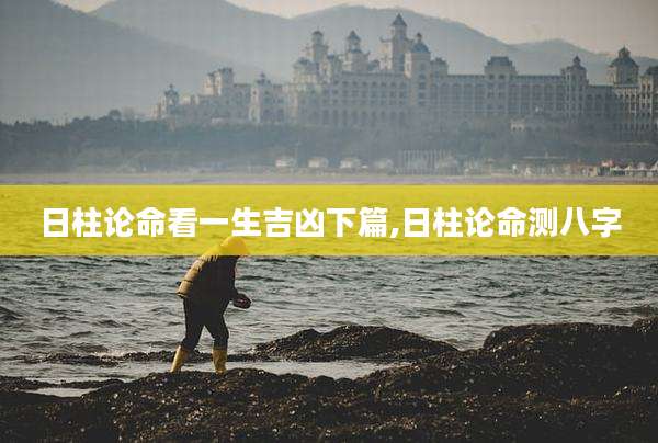 日柱论命看一生吉凶下篇,日柱论命测八字