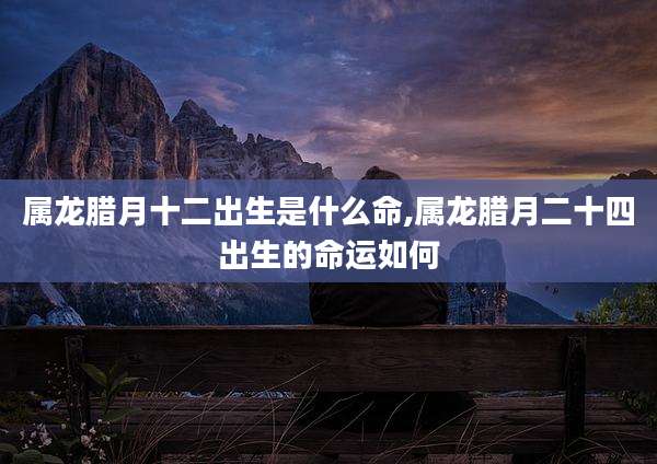 属龙腊月十二出生是什么命,属龙腊月二十四出生的命运如何
