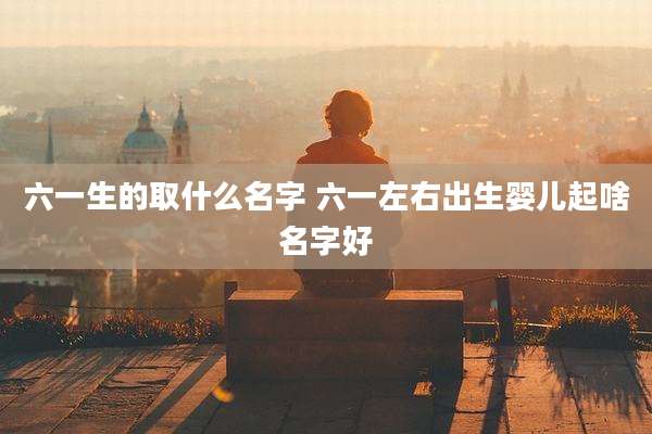 六一生的取什么名字 六一左右出生婴儿起啥名字好