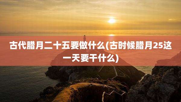古代腊月二十五要做什么(古时候腊月25这一天要干什么)
