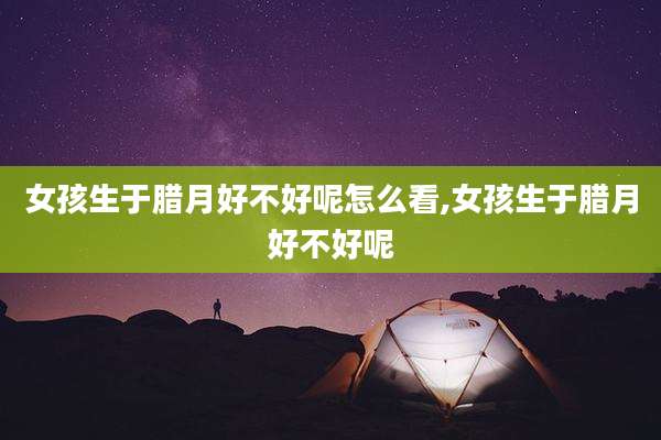 女孩生于腊月好不好呢怎么看,女孩生于腊月好不好呢