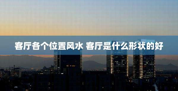 客厅各个位置风水 客厅是什么形状的好