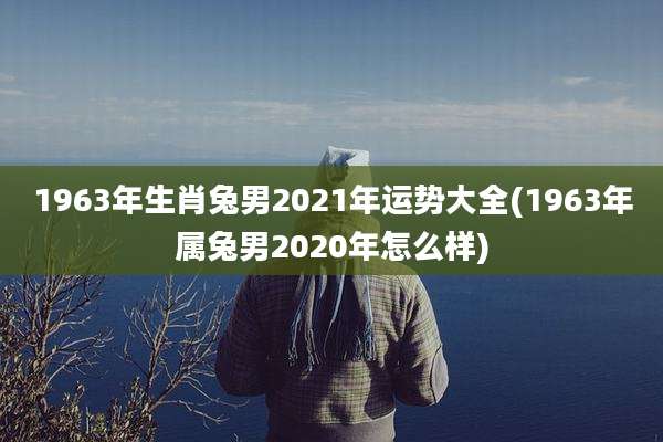 1963年生肖兔男2021年运势大全(1963年属兔男2020年怎么样)