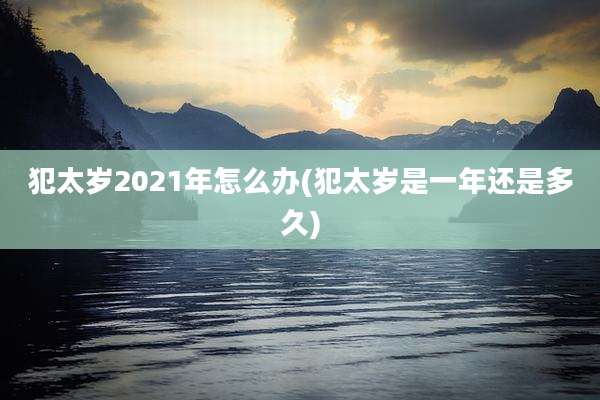 犯太岁2021年怎么办(犯太岁是一年还是多久)