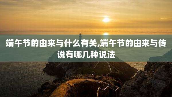 端午节的由来与什么有关,端午节的由来与传说有哪几种说法