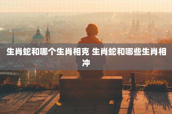 生肖蛇和哪个生肖相克 生肖蛇和哪些生肖相冲