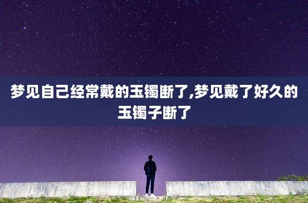 梦见自己经常戴的玉镯断了,梦见戴了好久的玉镯子断了