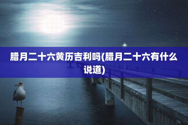 腊月二十六黄历吉利吗(腊月二十六有什么说道)