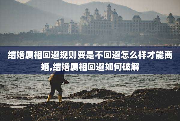 结婚属相回避规则要是不回避怎么样才能离婚,结婚属相回避如何破解