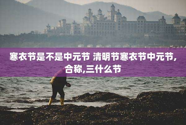 寒衣节是不是中元节 清明节寒衣节中元节,合称,三什么节