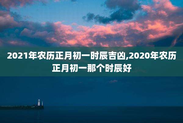 2021年农历正月初一时辰吉凶,2020年农历正月初一那个时辰好