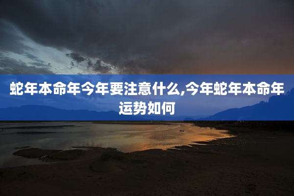 蛇年本命年今年要注意什么,今年蛇年本命年运势如何