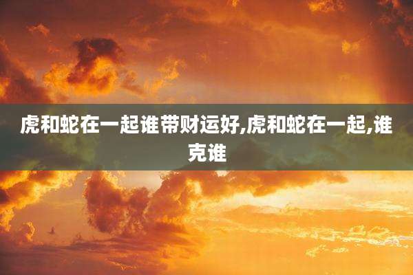 虎和蛇在一起谁带财运好,虎和蛇在一起,谁克谁