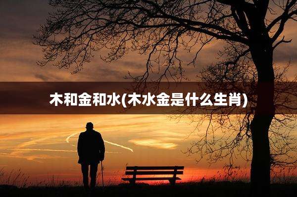 木和金和水(木水金是什么生肖)