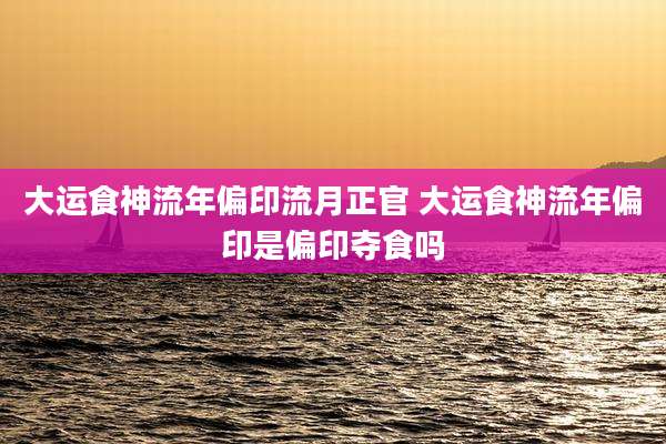 大运食神流年偏印流月正官 大运食神流年偏印是偏印夺食吗